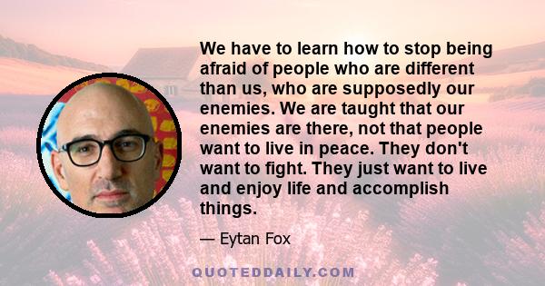 We have to learn how to stop being afraid of people who are different than us, who are supposedly our enemies. We are taught that our enemies are there, not that people want to live in peace. They don't want to fight.