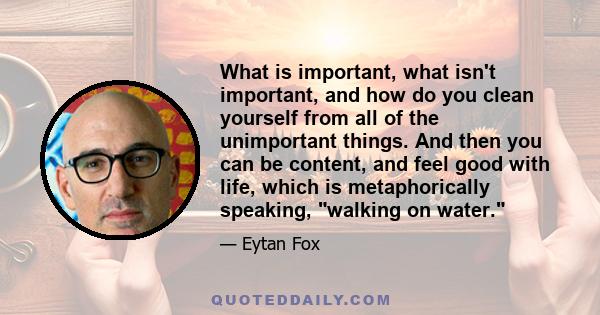 What is important, what isn't important, and how do you clean yourself from all of the unimportant things. And then you can be content, and feel good with life, which is metaphorically speaking, walking on water.