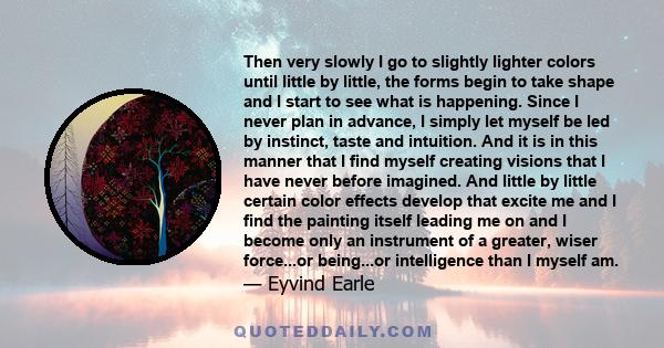 Then very slowly I go to slightly lighter colors until little by little, the forms begin to take shape and I start to see what is happening. Since I never plan in advance, I simply let myself be led by instinct, taste