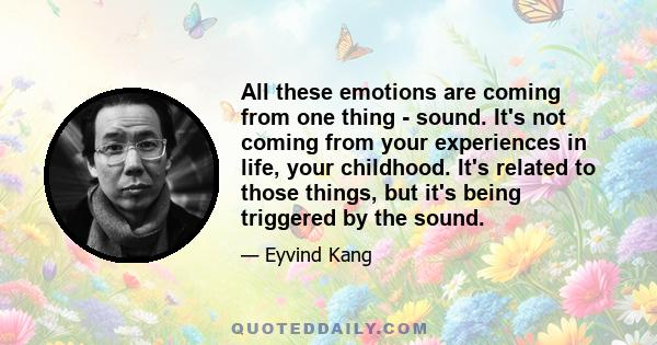 All these emotions are coming from one thing - sound. It's not coming from your experiences in life, your childhood. It's related to those things, but it's being triggered by the sound.