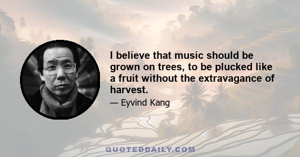 I believe that music should be grown on trees, to be plucked like a fruit without the extravagance of harvest.