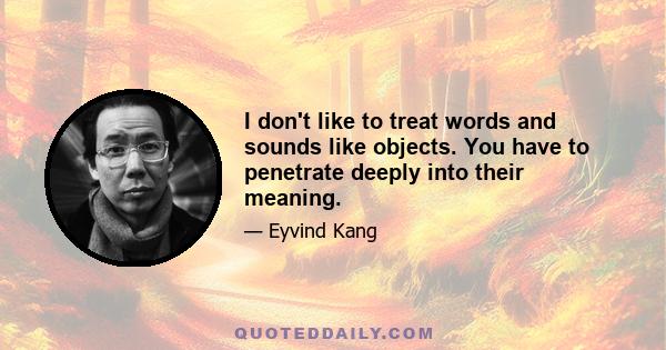 I don't like to treat words and sounds like objects. You have to penetrate deeply into their meaning.