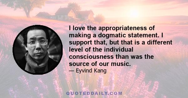 I love the appropriateness of making a dogmatic statement. I support that, but that is a different level of the individual consciousness than was the source of our music.