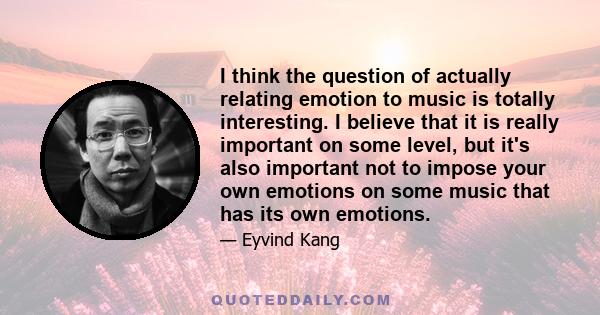 I think the question of actually relating emotion to music is totally interesting. I believe that it is really important on some level, but it's also important not to impose your own emotions on some music that has its