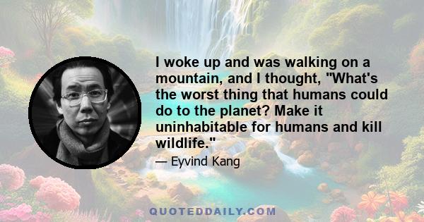 I woke up and was walking on a mountain, and I thought, What's the worst thing that humans could do to the planet? Make it uninhabitable for humans and kill wildlife.