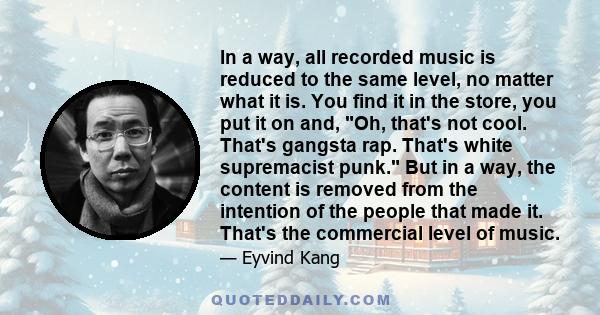 In a way, all recorded music is reduced to the same level, no matter what it is. You find it in the store, you put it on and, Oh, that's not cool. That's gangsta rap. That's white supremacist punk. But in a way, the