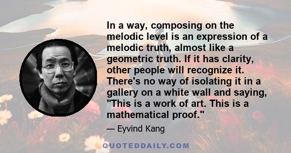 In a way, composing on the melodic level is an expression of a melodic truth, almost like a geometric truth. If it has clarity, other people will recognize it. There's no way of isolating it in a gallery on a white wall 