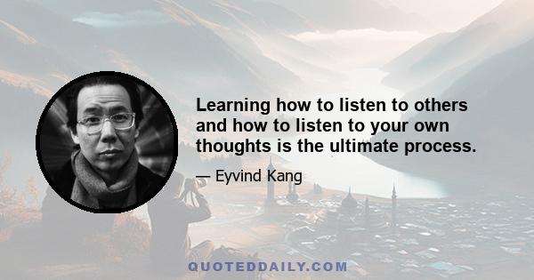 Learning how to listen to others and how to listen to your own thoughts is the ultimate process.