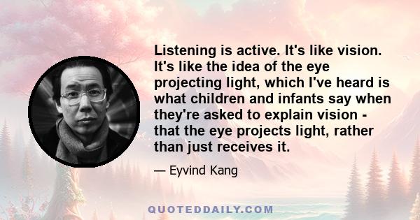 Listening is active. It's like vision. It's like the idea of the eye projecting light, which I've heard is what children and infants say when they're asked to explain vision - that the eye projects light, rather than