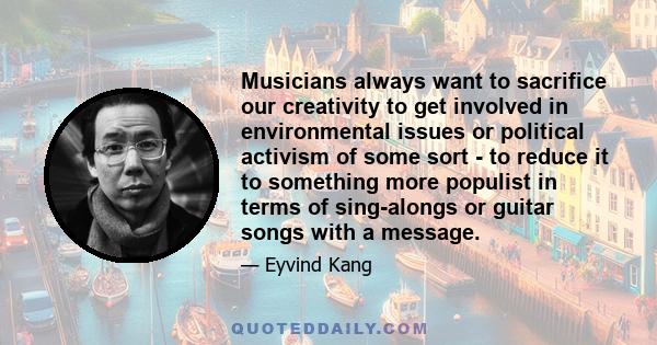 Musicians always want to sacrifice our creativity to get involved in environmental issues or political activism of some sort - to reduce it to something more populist in terms of sing-alongs or guitar songs with a