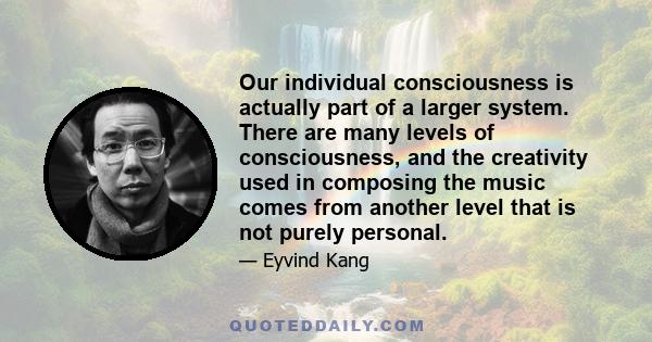 Our individual consciousness is actually part of a larger system. There are many levels of consciousness, and the creativity used in composing the music comes from another level that is not purely personal.