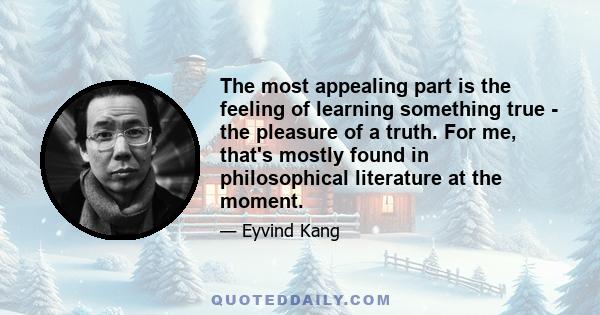 The most appealing part is the feeling of learning something true - the pleasure of a truth. For me, that's mostly found in philosophical literature at the moment.