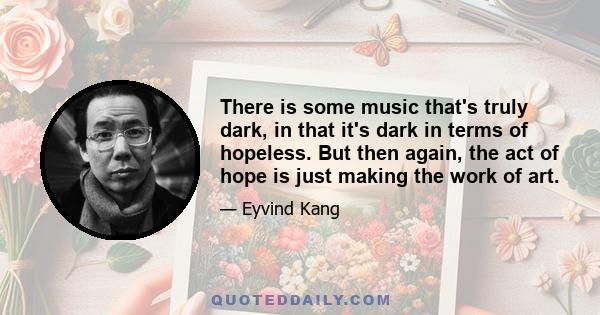 There is some music that's truly dark, in that it's dark in terms of hopeless. But then again, the act of hope is just making the work of art.