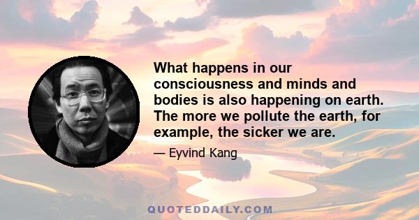 What happens in our consciousness and minds and bodies is also happening on earth. The more we pollute the earth, for example, the sicker we are.