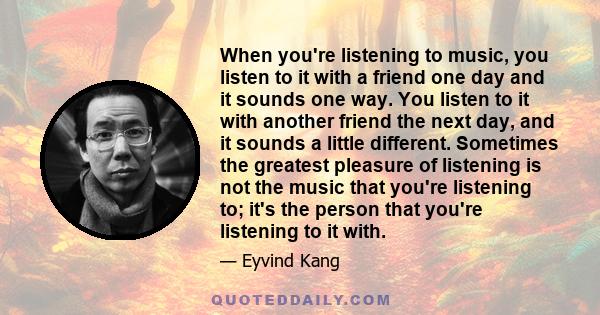 When you're listening to music, you listen to it with a friend one day and it sounds one way. You listen to it with another friend the next day, and it sounds a little different. Sometimes the greatest pleasure of