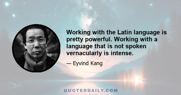 Working with the Latin language is pretty powerful. Working with a language that is not spoken vernacularly is intense.