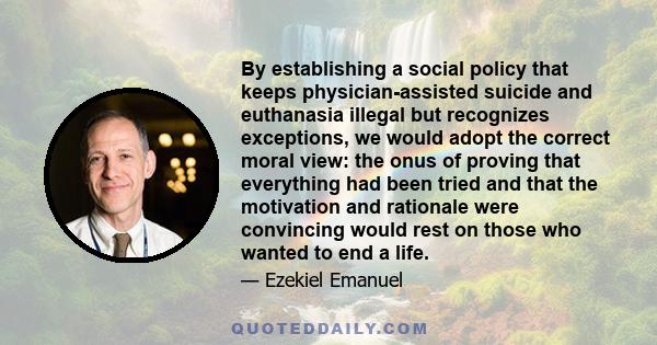 By establishing a social policy that keeps physician-assisted suicide and euthanasia illegal but recognizes exceptions, we would adopt the correct moral view: the onus of proving that everything had been tried and that