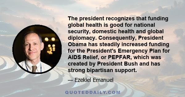 The president recognizes that funding global health is good for national security, domestic health and global diplomacy. Consequently, President Obama has steadily increased funding for the President's Emergency Plan