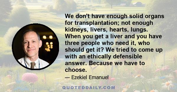 We don't have enough solid organs for transplantation; not enough kidneys, livers, hearts, lungs. When you get a liver and you have three people who need it, who should get it? We tried to come up with an ethically