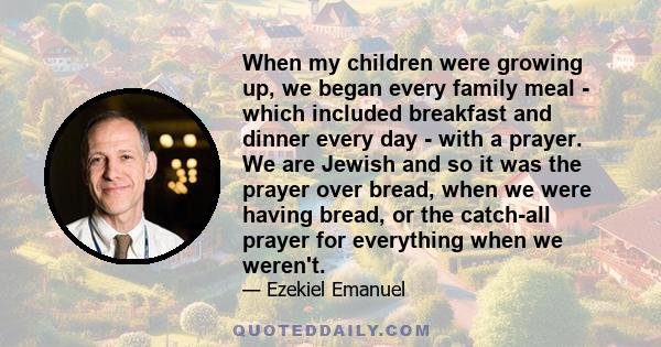 When my children were growing up, we began every family meal - which included breakfast and dinner every day - with a prayer. We are Jewish and so it was the prayer over bread, when we were having bread, or the