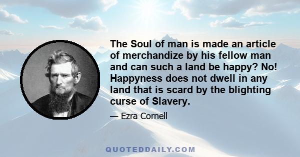 The Soul of man is made an article of merchandize by his fellow man and can such a land be happy? No! Happyness does not dwell in any land that is scard by the blighting curse of Slavery.