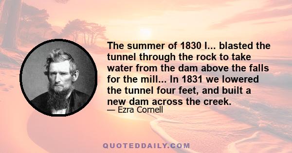 The summer of 1830 I... blasted the tunnel through the rock to take water from the dam above the falls for the mill... In 1831 we lowered the tunnel four feet, and built a new dam across the creek.