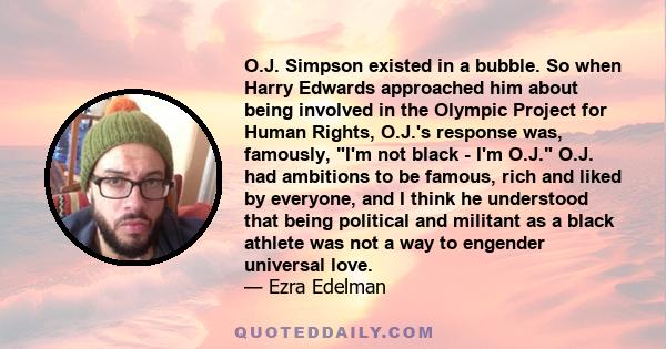 O.J. Simpson existed in a bubble. So when Harry Edwards approached him about being involved in the Olympic Project for Human Rights, O.J.'s response was, famously, I'm not black - I'm O.J. O.J. had ambitions to be