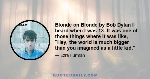 Blonde on Blonde by Bob Dylan I heard when I was 13. It was one of those things where it was like, Hey, the world is much bigger than you imagined as a little kid.