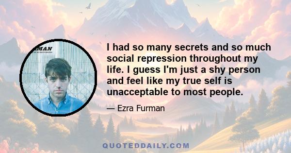 I had so many secrets and so much social repression throughout my life. I guess I'm just a shy person and feel like my true self is unacceptable to most people.