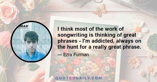 I think most of the work of songwriting is thinking of great phrases - I'm addicted, always on the hunt for a really great phrase.