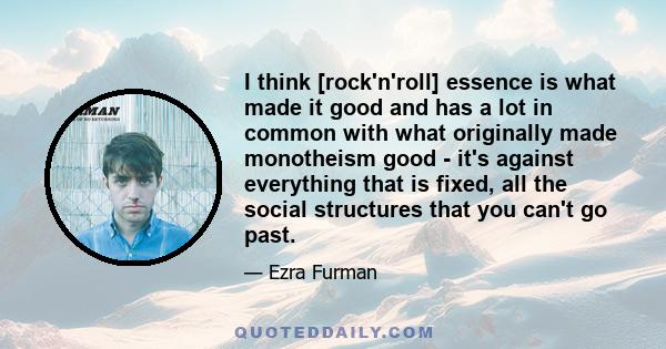 I think [rock'n'roll] essence is what made it good and has a lot in common with what originally made monotheism good - it's against everything that is fixed, all the social structures that you can't go past.