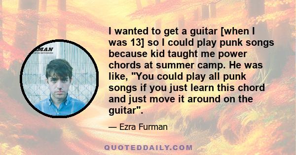 I wanted to get a guitar [when I was 13] so I could play punk songs because kid taught me power chords at summer camp. He was like, You could play all punk songs if you just learn this chord and just move it around on