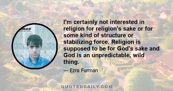 I'm certainly not interested in religion for religion's sake or for some kind of structure or stabilizing force. Religion is supposed to be for God's sake and God is an unpredictable, wild thing.