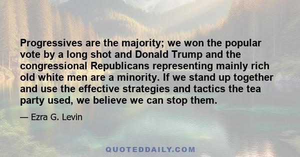 Progressives are the majority; we won the popular vote by a long shot and Donald Trump and the congressional Republicans representing mainly rich old white men are a minority. If we stand up together and use the