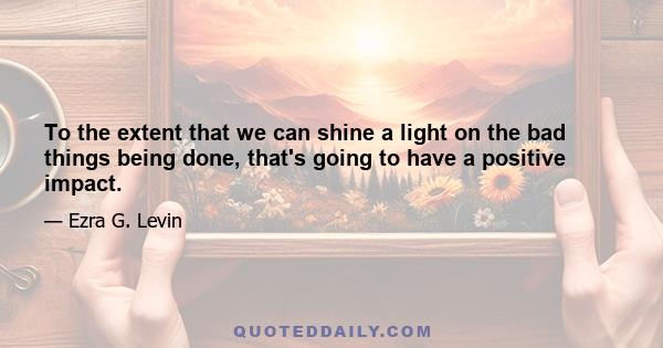 To the extent that we can shine a light on the bad things being done, that's going to have a positive impact.