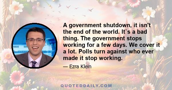 A government shutdown, it isn't the end of the world. It`s a bad thing. The government stops working for a few days. We cover it a lot. Polls turn against who ever made it stop working.