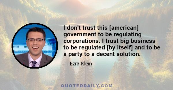 I don't trust this [american] government to be regulating corporations. I trust big business to be regulated [by itself] and to be a party to a decent solution.