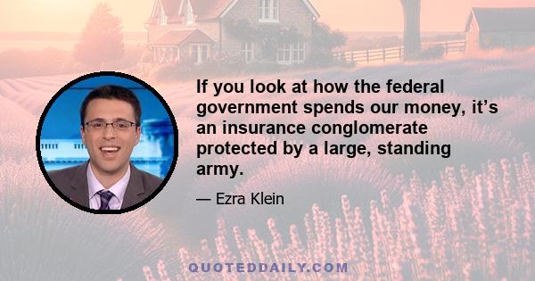 If you look at how the federal government spends our money, it’s an insurance conglomerate protected by a large, standing army.