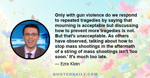 Only with gun violence do we respond to repeated tragedies by saying that mourning is acceptable but discussing how to prevent more tragedies is not. But that's unacceptable. As others have observed, talking about how