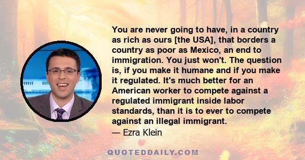 You are never going to have, in a country as rich as ours [the USA], that borders a country as poor as Mexico, an end to immigration. You just won't. The question is, if you make it humane and if you make it regulated.