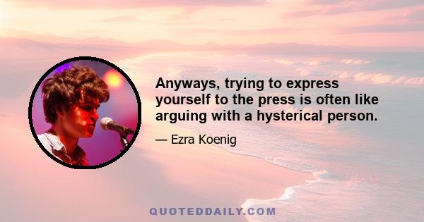 Anyways, trying to express yourself to the press is often like arguing with a hysterical person.