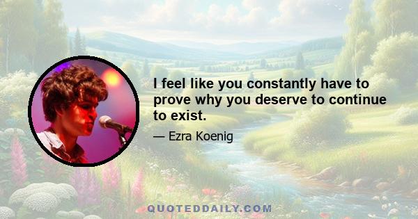 I feel like you constantly have to prove why you deserve to continue to exist.