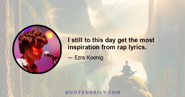 I still to this day get the most inspiration from rap lyrics.