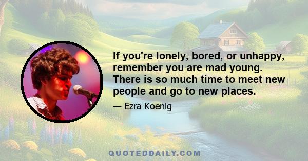 If you're lonely, bored, or unhappy, remember you are mad young. There is so much time to meet new people and go to new places.