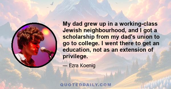 My dad grew up in a working-class Jewish neighbourhood, and I got a scholarship from my dad's union to go to college. I went there to get an education, not as an extension of privilege.