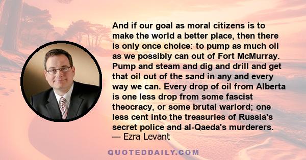 And if our goal as moral citizens is to make the world a better place, then there is only once choice: to pump as much oil as we possibly can out of Fort McMurray. Pump and steam and dig and drill and get that oil out