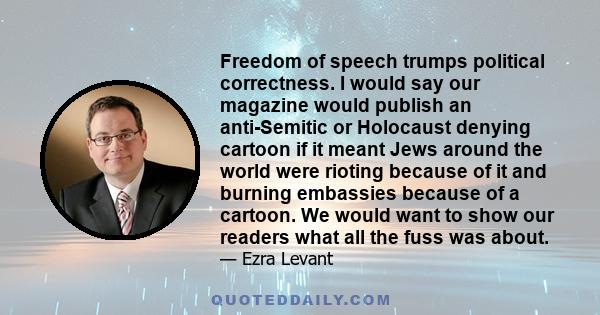 Freedom of speech trumps political correctness. I would say our magazine would publish an anti-Semitic or Holocaust denying cartoon if it meant Jews around the world were rioting because of it and burning embassies