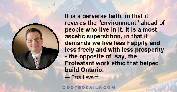 It is a perverse faith, in that it reveres the environment ahead of people who live in it. It is a most ascetic superstition, in that it demands we live less happily and less freely and with less prosperity - the