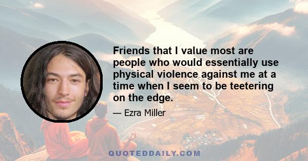 Friends that I value most are people who would essentially use physical violence against me at a time when I seem to be teetering on the edge.