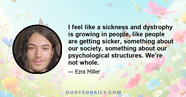 I feel like a sickness and dystrophy is growing in people, like people are getting sicker, something about our society, something about our psychological structures. We’re not whole.